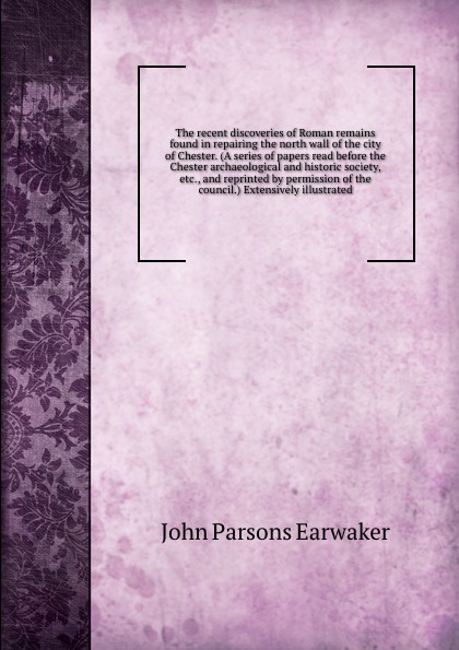 The recent discoveries of Roman remains found in repairing the north wall of the city of Chester. (A series of papers read before the Chester archaeological and historic society, etc., and reprinted by permission of the council.) Extensively illus...