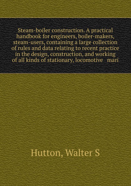 Steam-boiler construction. A practical handbook for engineers, boiler-makers, & steam-users, containing a large collection of rules and data relating to recent practice in the design, construction, and working of all kinds of stationary, locomotiv...