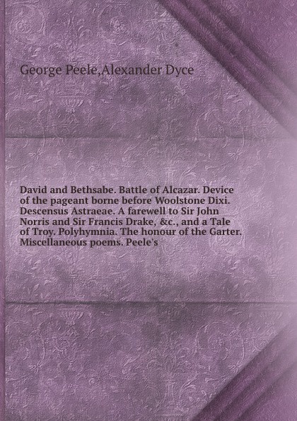 David and Bethsabe. Battle of Alcazar. Device of the pageant borne before Woolstone Dixi. Descensus Astraeae. A farewell to Sir John Norris and Sir Francis Drake, &c., and a Tale of Troy. Polyhymnia. The honour of the Garter. Miscellaneous poems. ...