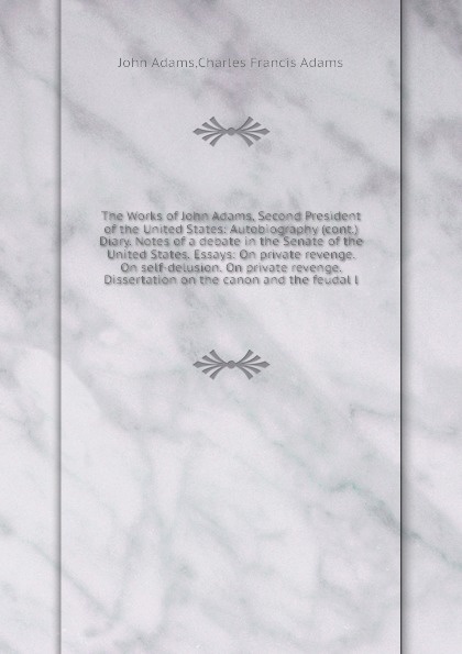 The Works of John Adams, Second President of the United States: Autobiography (cont.) Diary. Notes of a debate in the Senate of the United States. Essays: On private revenge. On self-delusion. On private revenge. Dissertation on the canon and the ...