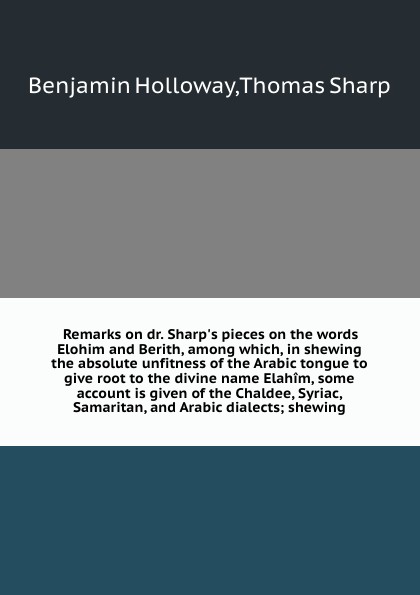 Remarks on dr. Sharp`s pieces on the words Elohim and Berith, among which, in shewing the absolute unfitness of the Arabic tongue to give root to the divine name Elahim, some account is given of the Chaldee, Syriac, Samaritan, and Arabic dialects;...