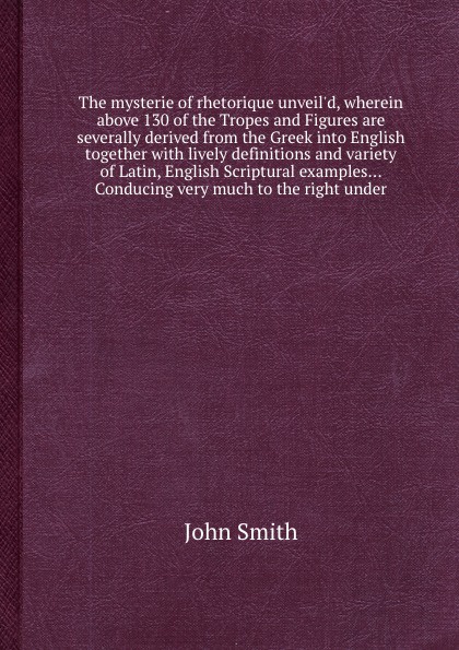 The mysterie of rhetorique unveil`d, wherein above 130 of the Tropes and Figures are severally derived from the Greek into English together with lively definitions and variety of Latin, English Scriptural examples... Conducing very much to the rig...