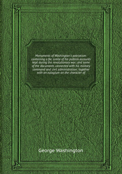 Monuments of Washington`s patriotism: containing a fac simile of his publick accounts kept during the revolutionary war; and some of the documents connected with his military command and civil administration; together with an eulogium on the chara...