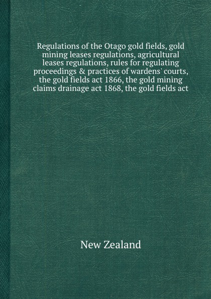 Regulations of the Otago gold fields, gold mining leases regulations, agricultural leases regulations, rules for regulating proceedings & practices of wardens` courts, the gold fields act 1866, the gold mining claims drainage act 1868, the gold fi...