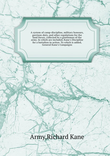 A system of camp-discipline, military honours, garrison-duty, and other regulations for the land forces, collected by a gentleman of the army. In which are included, Kane`s Discipline for a battalion in action. To which is added, General Kane`s Ca...