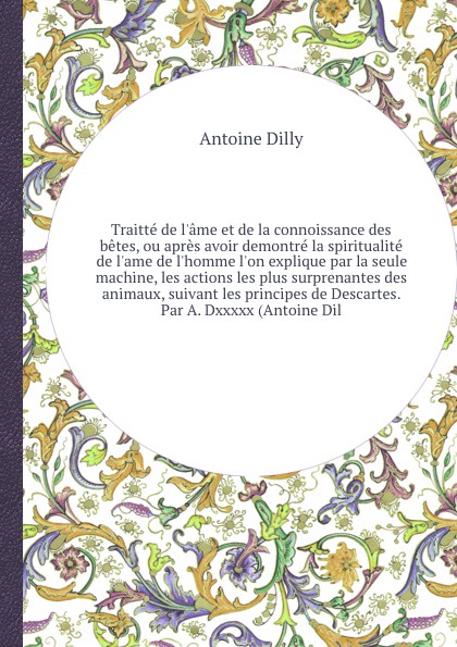 Traitte de l`ame et de la connoissance des betes, ou apres avoir demontre la spiritualite de l`ame de l`homme l`on explique par la seule machine, les actions les plus surprenantes des animaux, suivant les principes de Descartes. Par A. Dxxxxx (Ant...