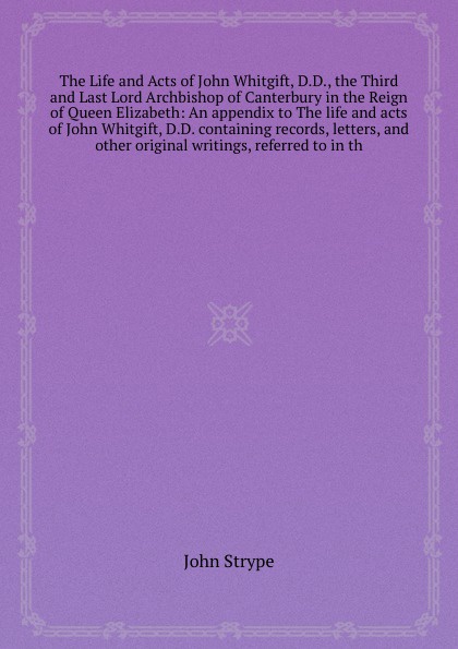 The Life and Acts of John Whitgift, D.D., the Third and Last Lord Archbishop of Canterbury in the Reign of Queen Elizabeth: An appendix to The life and acts of John Whitgift, D.D. containing records, letters, and other original writings, referred ...