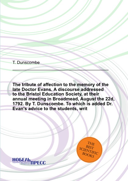 The tribute of affection to the memory of the late Doctor Evans. A discourse addressed to the Bristol Education Society, at their annual meeting in Broadmead, August the 22d, 1792. By T. Dunscombe. To which is added Dr. Evan`s advice to the studen...