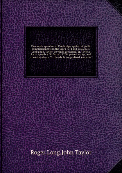 Two music speeches at Cambridge, spoken at public commencements in the years 1714 and 1730, by R. Long and J. Taylor. To which are added, dr. Taylot`s Latin speech at St. Mary`s, 1730; poems, essays, and correspondence. To the whole are prefixed, ...