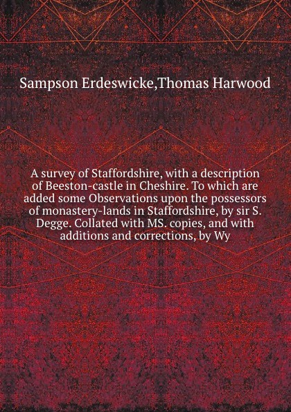 A survey of Staffordshire, with a description of Beeston-castle in Cheshire. To which are added some Observations upon the possessors of monastery-lands in Staffordshire, by sir S. Degge. Collated with MS. copies, and with additions and correction...
