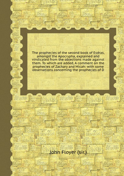 The prophecies of the second book of Esdras, amongst the Apocrypha, explained and vindicated from the objections made against them. To which are added, A comment on the prophecies of Zachary and Micah: with some observations concerning the prophec...