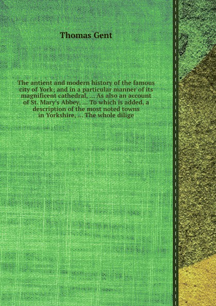 The antient and modern history of the famous city of York; and in a particular manner of its magnificent cathedral, ... As also an account of St. Mary`s Abbey, ... To which is added, a description of the most noted towns in Yorkshire, ... The whol...