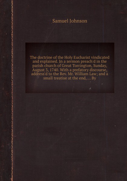 The doctrine of the Holy Eucharist vindicated and explained. In a sermon preach`d in the parish church of Great Torrington, Sunday, August 3, 1740. With a prefatory discourse, address`d to the Rev. Mr. William Law; and a small treatise at the end,...