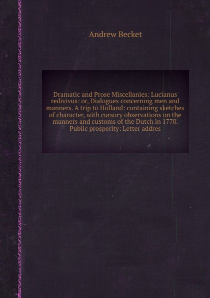 Dramatic and Prose Miscellanies: Lucianus redivivus: or, Dialogues concerning men and manners. A trip to Holland: containing sketches of character, with cursory observations on the manners and customs of the Dutch in 1770. Public prosperity: Lette...