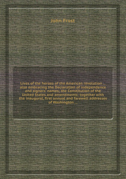 Lives of the heroes of the American revolution ... also embracing the Declaration of independence and signers` names; the Constitution of the United States and amendments; together with the inaugural, first annual and farewell addresses of Washing...