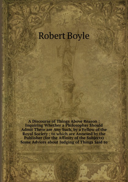 A Discourse of Things Above Reason : Inquiring Whether a Philosopher Should Admit There are Any Such, by a Fellow of the Royal Society ; to which are Annexed by the Publisher (for the Affinity of the Subjects) Some Advices about Judging of Things ...