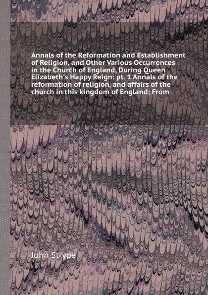 Annals of the Reformation and Establishment of Religion, and Other Various Occurrences in the Church of England, During Queen Elizabeth`s Happy Reign: pt. 1 Annals of the reformation of religion, and affairs of the church in this kingdom of Englan...