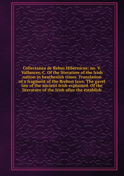 Collectanea de Rebus Hibernicus: no. V. Vallancey, C. Of the literature of the Irish nation in heathenish times. Translation of a fragment of the Brehon laws. The gavel law of the ancient Irish explained. Of the literature of the Irish after the e...