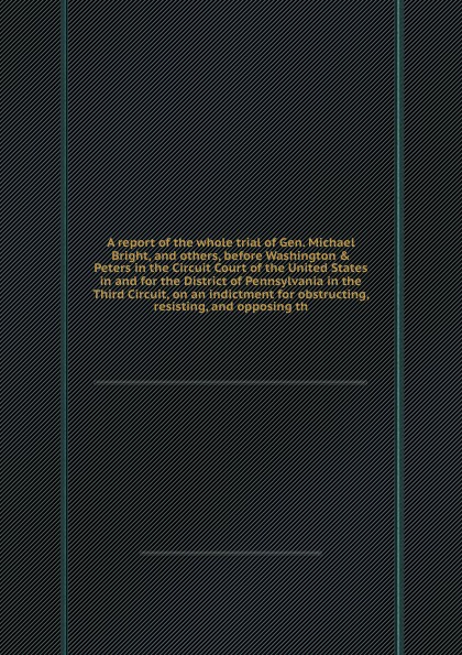 A report of the whole trial of Gen. Michael Bright, and others, before Washington & Peters in the Circuit Court of the United States in and for the District of Pennsylvania in the Third Circuit, on an indictment for obstructing, resisting, and opp...