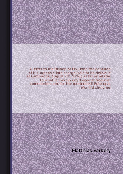 A letter to the Bishop of Ely, upon the occasion of his suppos`d late charge (said to be deliver`d at Cambridge, August 7th, 1716.) as far as relates to what is therein urg`d against frequent communion; and for the (pretended) Episcopal reform`d c...