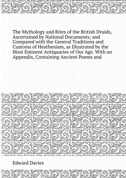 The Mythology and Rites of the British Druids, Ascertained by National Documents; and Compared with the General Traditions and Customs of Heathenism, as Illustrated by the Most Eminent Antiquaries of Our Age. With an Appendix, Containing Ancient P...