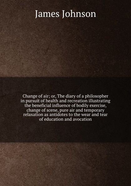 Change of air; or, The diary of a philosopher in pursuit of health and recreation illustrating the beneficial influence of bodily exercise, change of scene, pure air and temporary relaxation as antidotes to the wear and tear of education and avoca...
