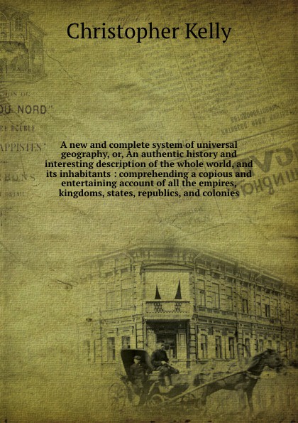 A new and complete system of universal geography, or, An authentic history and interesting description of the whole world, and its inhabitants : comprehending a copious and entertaining account of all the empires, kingdoms, states, republics, and ...