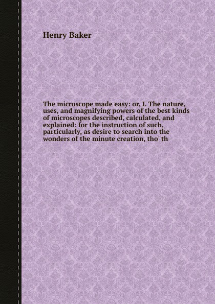 The microscope made easy: or, I. The nature, uses, and magnifying powers of the best kinds of microscopes described, calculated, and explained: for the instruction of such, particularly, as desire to search into the wonders of the minute creation,...