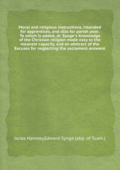 Moral and religious instructions, intended for apprentices, and also for parish poor. To which is added, dr. Synge`s Knowledge of the Christian religion made easy to the meanest capacity, and an abstract of the Excuses for neglecting the sacrament...