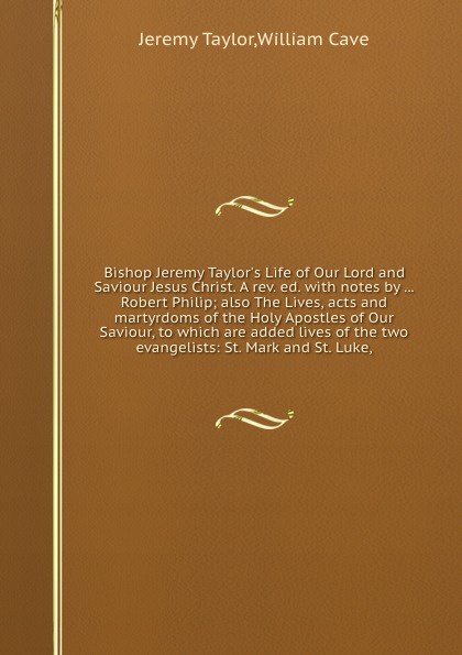 Bishop Jeremy Taylor`s Life of Our Lord and Saviour Jesus Christ. A rev. ed. with notes by ... Robert Philip; also The Lives, acts and martyrdoms of the Holy Apostles of Our Saviour, to which are added lives of the two evangelists: St. Mark and St...