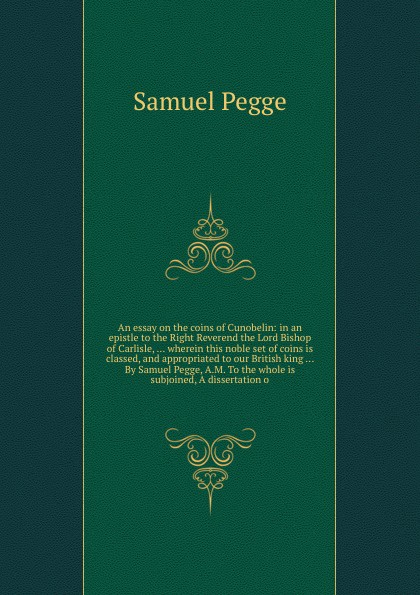 An essay on the coins of Cunobelin: in an epistle to the Right Reverend the Lord Bishop of Carlisle, ... wherein this noble set of coins is classed, and appropriated to our British king ... By Samuel Pegge, A.M. To the whole is subjoined, A disser...