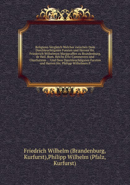 Religions-Vergleich Welcher zwischen Dem Durchleuchtigsten Fursten und Herren Hn. Friederich Wilhelmen Marggraffen zu Brandenburg, de Heil. Rom. Reichs Ertz-Cammerern und Churfursten ... Und Dem Durchleuchtigsten Fursten und Herren Hn. Philipp Wil...