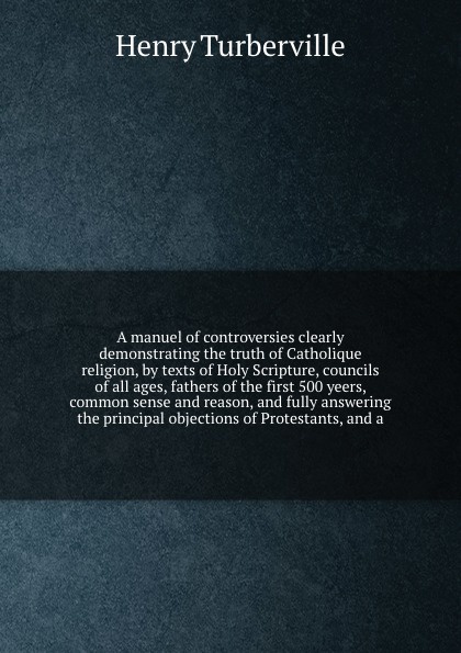 A manuel of controversies clearly demonstrating the truth of Catholique religion, by texts of Holy Scripture, councils of all ages, fathers of the first 500 yeers, common sense and reason, and fully answering the principal objections of Protestant...