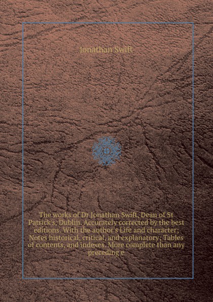 The works of Dr Jonathan Swift, Dean of St Patrick`s, Dublin. Accurately corrected by the best editions. With the author`s Life and character; Notes historical, critical, and explanatory; Tables of contents, and indexes. More complete than any pre...