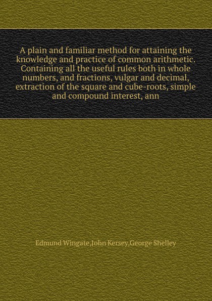 A plain and familiar method for attaining the knowledge and practice of common arithmetic. Containing all the useful rules both in whole numbers, and fractions, vulgar and decimal, extraction of the square and cube-roots, simple and compound inter...