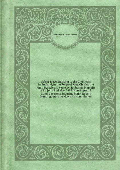 Select Tracts Relating to the Civil Wars in England, in the Reign of King Charles the First: Berkeley, J. Berkeley, 1st baron. Memoirs of Sir John Berkeley. 1699. Huntington, R. Sundry reasons, inducing Major Robert Huntingdon to lay down his comm...