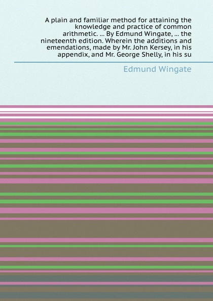 A plain and familiar method for attaining the knowledge and practice of common arithmetic. ... By Edmund Wingate, ... the nineteenth edition. Wherein the additions and emendations, made by Mr. John Kersey, in his appendix, and Mr. George Shelly, i...