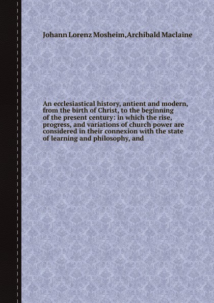 An ecclesiastical history, antient and modern, from the birth of Christ, to the beginning of the present century: in which the rise, progress, and variations of church power are considered in their connexion with the state of learning and philosop...