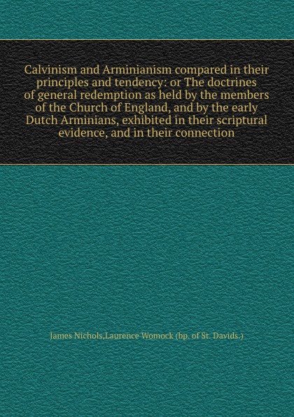 Calvinism and Arminianism compared in their principles and tendency: or The doctrines of general redemption as held by the members of the Church of England, and by the early Dutch Arminians, exhibited in their scriptural evidence, and in their con...