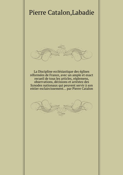 La Discipline ecclesiastique des eglises reformees de France, avec un ample et exact recueil de tous les articles, reglemens, observations, decisions et arrestez des Synodes nationaux qui peuvent servir a son entier esclaircissement... par Pierre ...