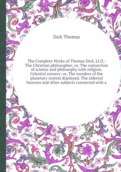 The Complete Works of Thomas Dick, Ll.D.: The Christian philosopher; or, The connection of science and philosophy with religion. Celestial scenery; or, The wonders of the planetary system displayed. The sidereal heavens and other subjects connecte...