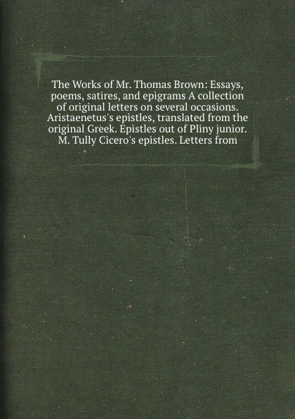 The Works of Mr. Thomas Brown: Essays, poems, satires, and epigrams A collection of original letters on several occasions. Aristaenetus`s epistles, translated from the original Greek. Epistles out of Pliny junior. M. Tully Cicero`s epistles. Lette...