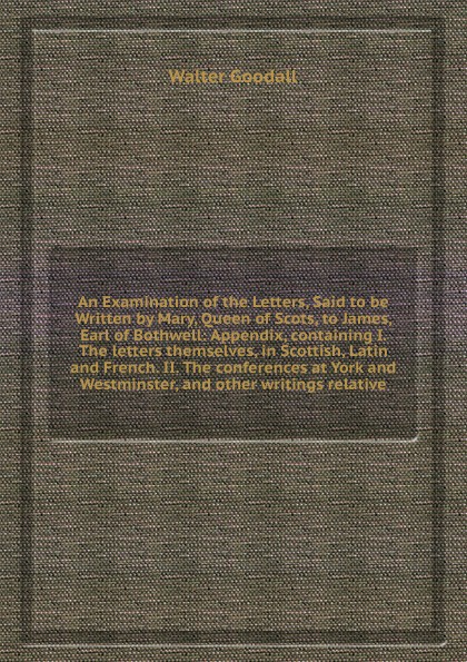 An Examination of the Letters, Said to be Written by Mary, Queen of Scots, to James, Earl of Bothwell: Appendix, containing I. The letters themselves, in Scottish, Latin and French. II. The conferences at York and Westminster, and other writings r...