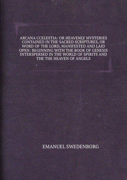 Arcana coelestia: or Heavenly mysteries, contained in the Sacred Scriptures, or Word of the Lord, manifested and laid open beginning with the book of Genesis. Interspersed with relations of wonderful things seen in the world of Spirits and the Hea...