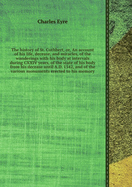 The history of St. Cuthbert, or, An account of his life, decease, and miracles, of the wanderings with his body at intervals during CXXIV years, of the state of his body from his decease until A.D. 1542, and of the various monuments erected to his...