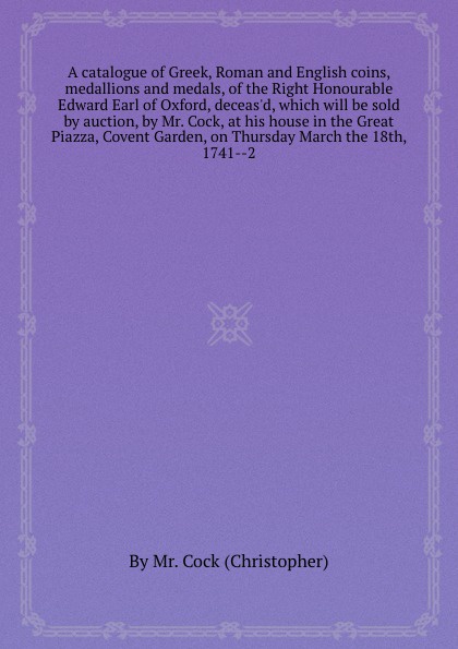 A catalogue of Greek, Roman and English coins, medallions and medals, of the Right Honourable Edward Earl of Oxford, deceas`d, which will be sold by auction, by Mr. Cock, at his house in the Great Piazza, Covent Garden, on Thursday March the 18th,...