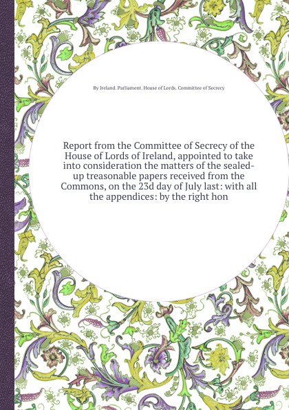 Report from the Committee of Secrecy of the House of Lords of Ireland, appointed to take into consideration the matters of the sealed-up treasonable papers received from the Commons, on the 23d day of July last: with all the appendices: by the rig...