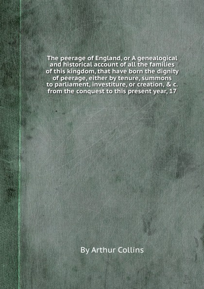 The peerage of England, or A genealogical and historical account of all the families of this kingdom, that have born the dignity of peerage, either by tenure, summons to parliament, investiture, or creation, & c. from the conquest to this present ...