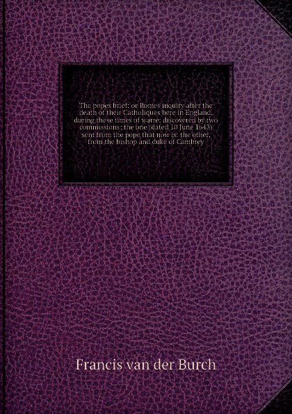 The popes brief: or Romes inquiry after the death of their Catholiques here in England, during these times of warre: discovered by two commissions; the one (dated 10 June 1643) sent from the pope that now is: the other, from the bishop and duke of...