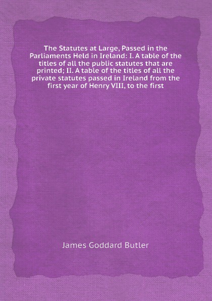 The Statutes at Large, Passed in the Parliaments Held in Ireland: I. A table of the titles of all the public statutes that are printed; II. A table of the titles of all the private statutes passed in Ireland from the first year of Henry VIII, to t...